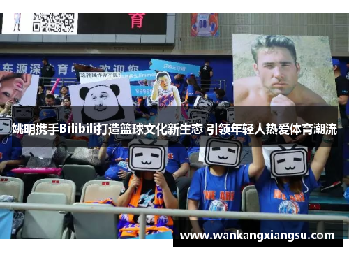 姚明携手Bilibili打造篮球文化新生态 引领年轻人热爱体育潮流