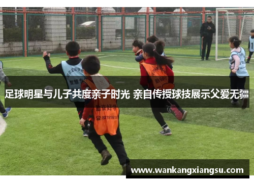 足球明星与儿子共度亲子时光 亲自传授球技展示父爱无疆