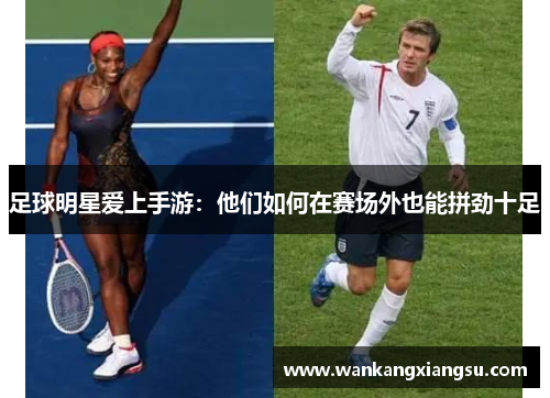 足球明星爱上手游：他们如何在赛场外也能拼劲十足