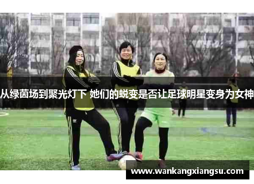 从绿茵场到聚光灯下 她们的蜕变是否让足球明星变身为女神