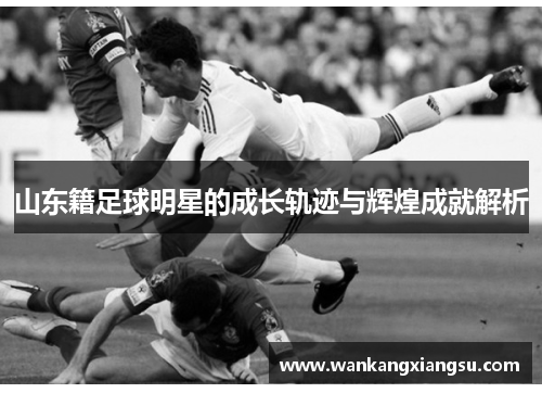 山东籍足球明星的成长轨迹与辉煌成就解析
