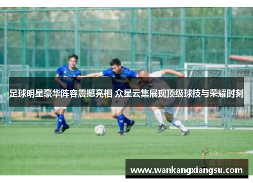 足球明星豪华阵容震撼亮相 众星云集展现顶级球技与荣耀时刻