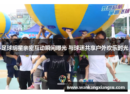 足球明星亲密互动瞬间曝光 与球迷共享户外欢乐时光