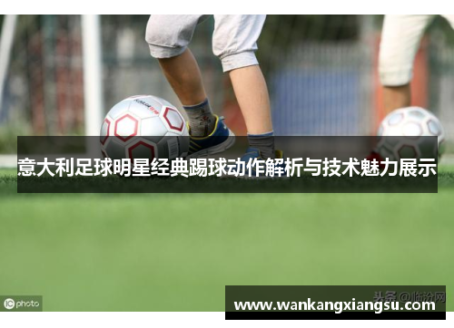 意大利足球明星经典踢球动作解析与技术魅力展示
