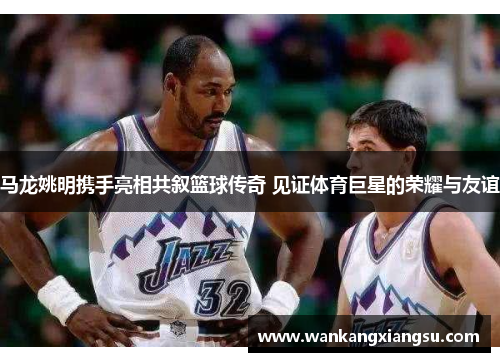 马龙姚明携手亮相共叙篮球传奇 见证体育巨星的荣耀与友谊