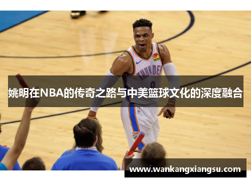 姚明在NBA的传奇之路与中美篮球文化的深度融合