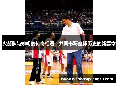 火箭队与姚明的传奇相遇，共同书写篮球历史的新篇章