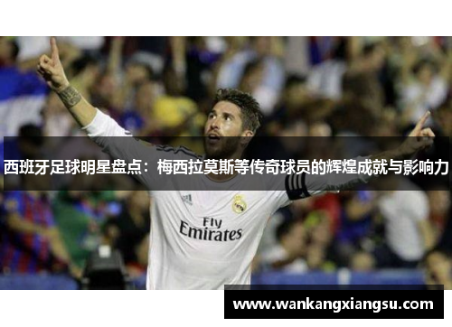 西班牙足球明星盘点：梅西拉莫斯等传奇球员的辉煌成就与影响力