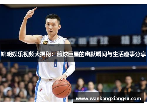 姚明娱乐视频大揭秘：篮球巨星的幽默瞬间与生活趣事分享