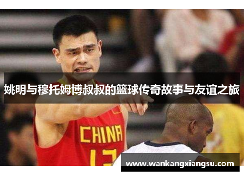 姚明与穆托姆博叔叔的篮球传奇故事与友谊之旅