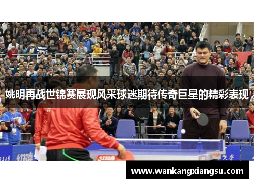 姚明再战世锦赛展现风采球迷期待传奇巨星的精彩表现