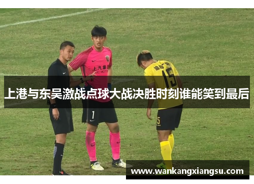 上港与东吴激战点球大战决胜时刻谁能笑到最后