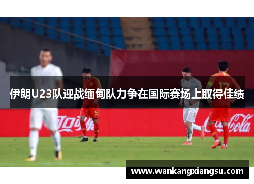 伊朗U23队迎战缅甸队力争在国际赛场上取得佳绩