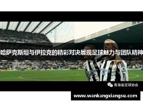 哈萨克斯坦与伊拉克的精彩对决展现足球魅力与团队精神